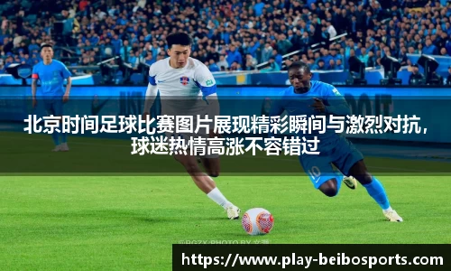 北京时间足球比赛图片展现精彩瞬间与激烈对抗,球迷热情高涨不容错过