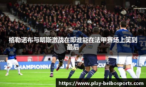 格勒诺布与朗斯激战在即谁能在法甲赛场上笑到最后