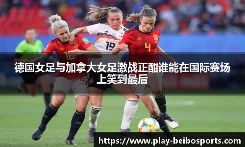 德国女足与加拿大女足激战正酣谁能在国际赛场上笑到最后