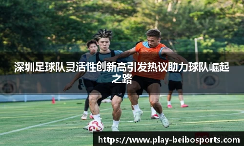 深圳足球队灵活性创新高引发热议助力球队崛起之路
