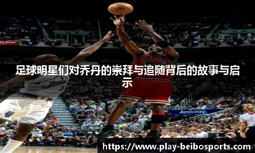 足球明星们对乔丹的崇拜与追随背后的故事与启示